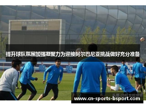 提升球队氛围加强凝聚力为迎接阿尔巴尼亚挑战做好充分准备