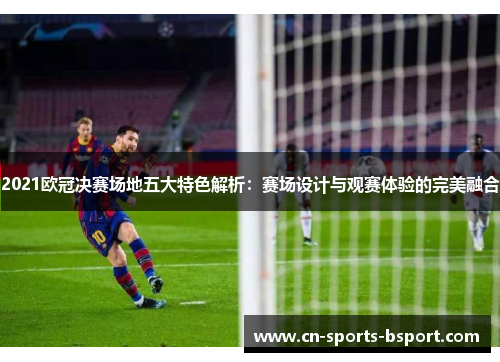 2021欧冠决赛场地五大特色解析：赛场设计与观赛体验的完美融合