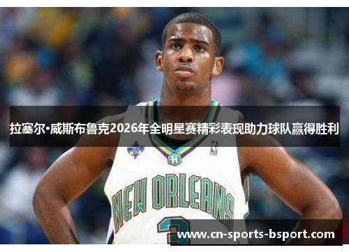 拉塞尔·威斯布鲁克2026年全明星赛精彩表现助力球队赢得胜利