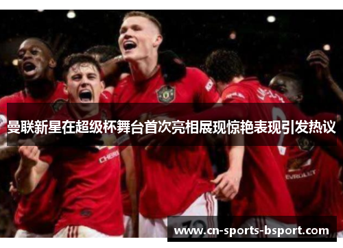 曼联新星在超级杯舞台首次亮相展现惊艳表现引发热议