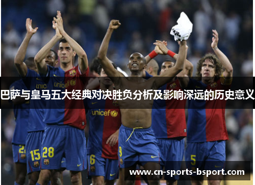 巴萨与皇马五大经典对决胜负分析及影响深远的历史意义