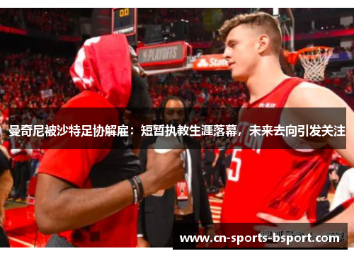 曼奇尼被沙特足协解雇:短暂执教生涯落幕,未来去向引发关注 曼奇尼被沙特足协解雇:短暂执教生涯落幕,未来去向引发关注