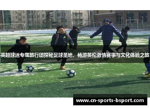 英超球迷专属旅行团探秘足球圣地，畅游英伦激情赛事与文化体验之旅